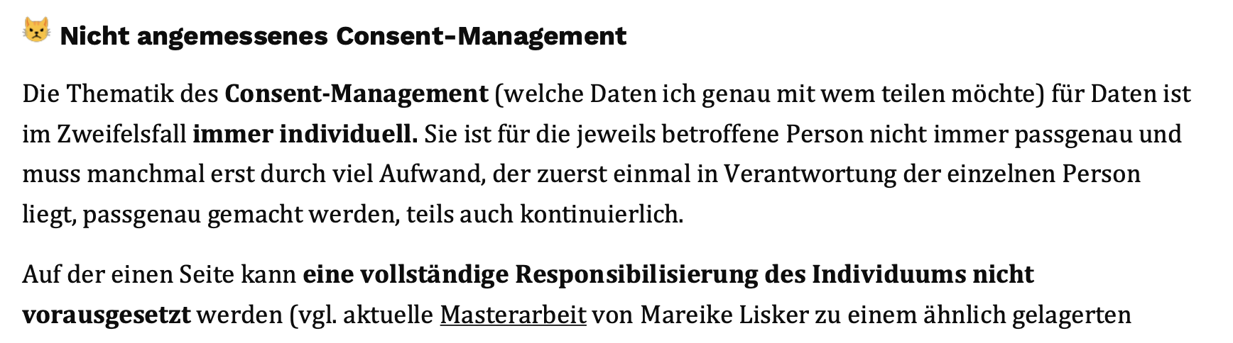 Nicht angemessenes Consent-Management - Die Thematik des Consent-Management (welche Daten ich genau mit wem teilen möchte) für Daten ist im Zweifelsfall immer individuell. Sie ist für die jeweils betroffene Person nicht immer passgenau und muss manchmal erst durch viel Aufwand, der zuerst einmal in Verantwortung der einzelnen Person liegt, passgenau gemacht werden, teils auch kontinuierlich. - Auf der einen Seite kann eine vollständige Responsibilisierung des Individuums nicht vorausgesetzt werden (vgl. aktuelle Masterarbeit von Mareike Lisker zu einem ähnlich gelagerten