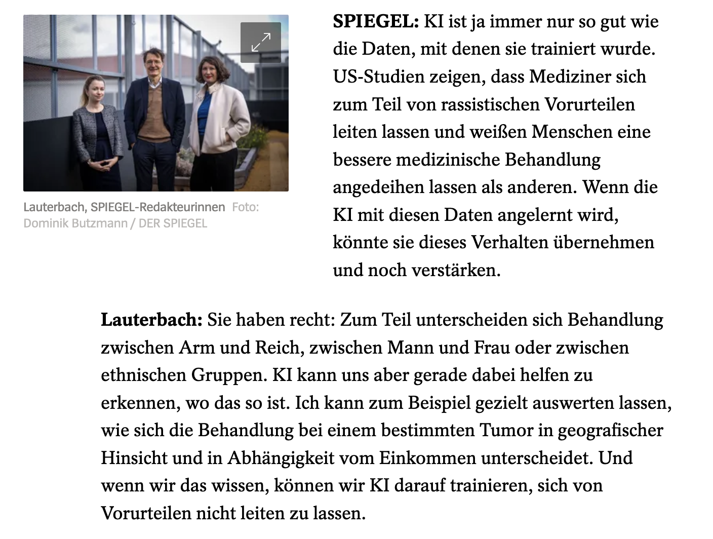 SPIEGEL: KI ist ja immer nur so gut wie die Daten, mit denen sie trainiert wurde. US-Studien zeigen, dass Mediziner sich zum Teil von rassistischen Vorurteilen leiten lassen und weißen Menschen eine bessere medizinische Behandlung angedeihen lassen als anderen. Wenn die KI mit diesen Daten angelernt wird, könnte sie dieses Verhalten übernehmen und noch verstärken.- Lauterbach: Sie haben recht: Zum Teil unterscheiden sich Behandlung zwischen Arm und Reich, zwischen Mann und Frau oder zwischen ethnischen Gruppen. KI kann uns aber gerade dabei helfen zu erkennen, wo das so ist. Ich kann zum Beispiel gezielt auswerten lassen, wie sich die Behandlung bei einem bestimmten Tumor in geografischer Hinsicht und in Abhängigkeit vom Einkommen unterscheidet. Und wenn wir das wissen, können wir KI darauf trainieren, sich von Vorurteilen nicht leiten zu lassen.
