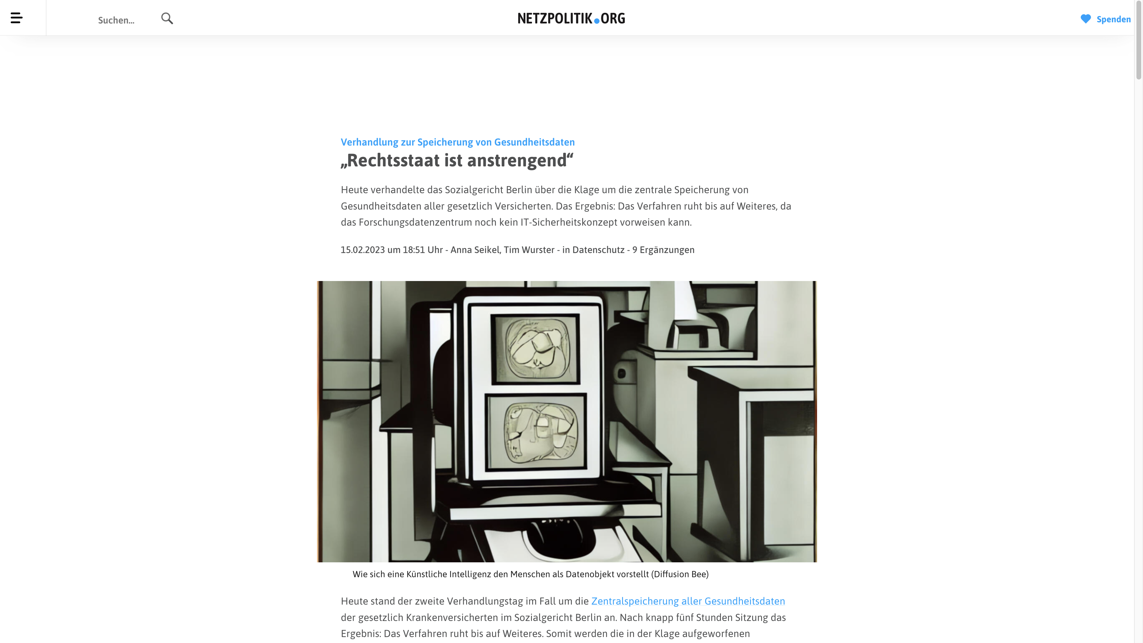  Verhandlung zur Speicherung von Gesundheitsdaten: „Rechtsstaat ist anstrengend“ Heute verhandelte das Sozialgericht Berlin über die Klage um die zentrale Speicherung von Gesundheitsdaten aller gesetzlich Versicherten. Das Ergebnis: Das Verfahren ruht bis auf Weiteres, da das Forschungsdatenzentrum noch kein IT-Sicherheitskonzept vorweisen kann.